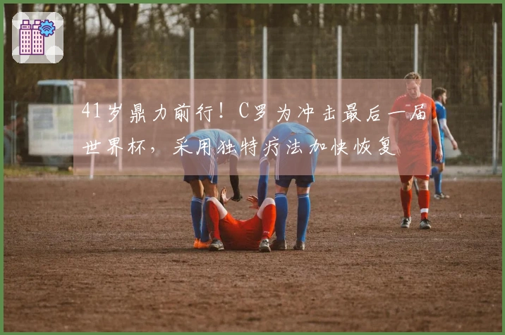 41岁鼎力前行！C罗为冲击最后一届世界杯，采用独特疗法加快恢复
