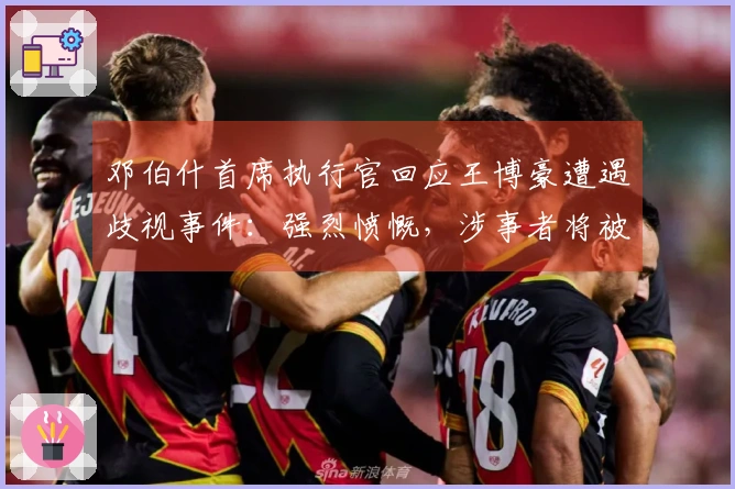 邓伯什首席执行官回应王博豪遭遇歧视事件：强烈愤慨，涉事者将被永久禁赛