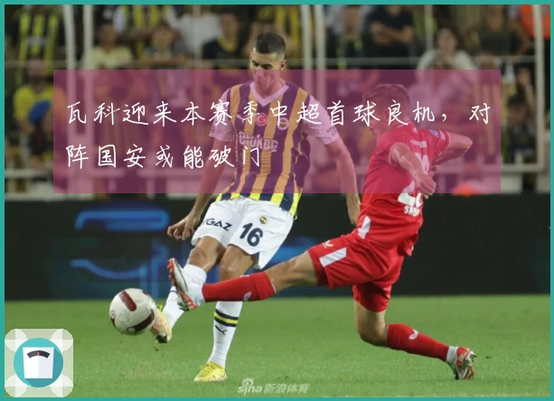 瓦科迎来本赛季中超首球良机，对阵国安或能破门