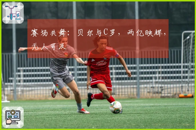 赛场共舞：贝尔与C罗，两亿映辉，无人可及