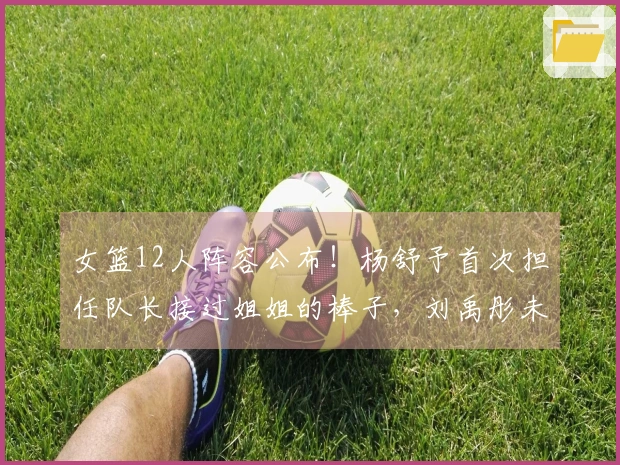 女篮12人阵容公布！杨舒予首次担任队长接过姐姐的棒子，刘禹彤未入选