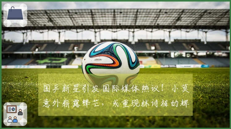 国乒新星引发国际媒体热议！小莫意外崭露锋芒，或重现林诗栋的辉煌潜力