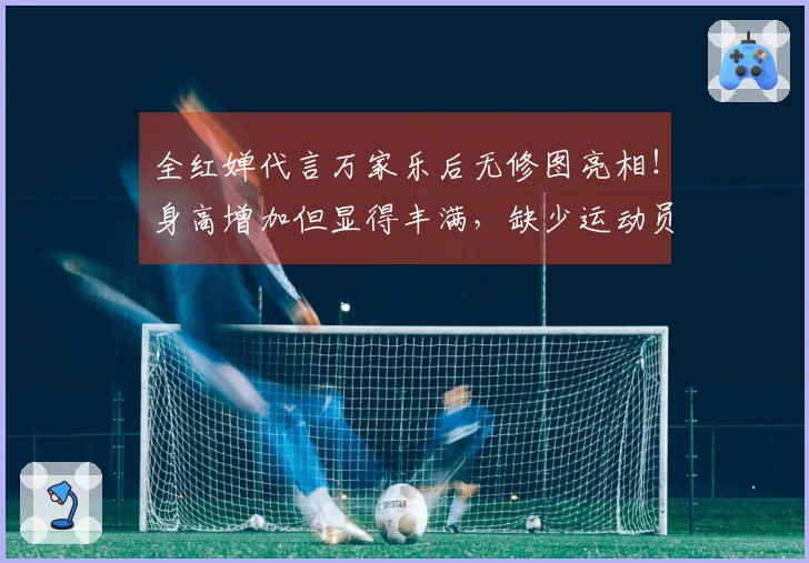 全红婵代言万家乐后无修图亮相！身高增加但显得丰满，缺少运动员风范