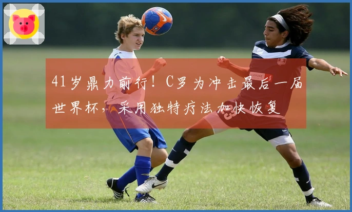41岁鼎力前行！C罗为冲击最后一届世界杯，采用独特疗法加快恢复
