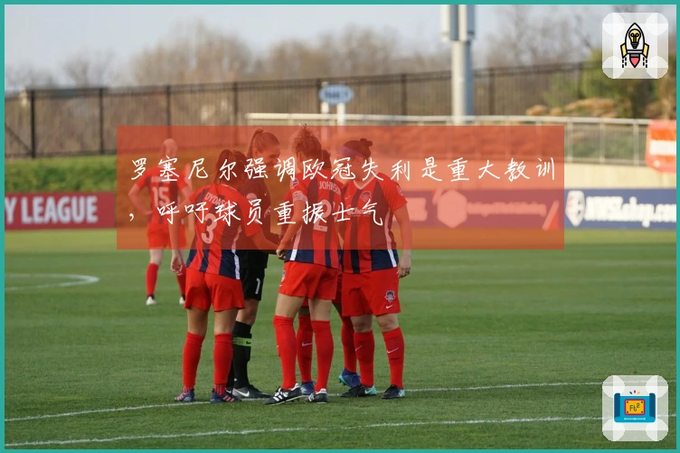 罗塞尼尔强调欧冠失利是重大教训，呼吁球员重振士气