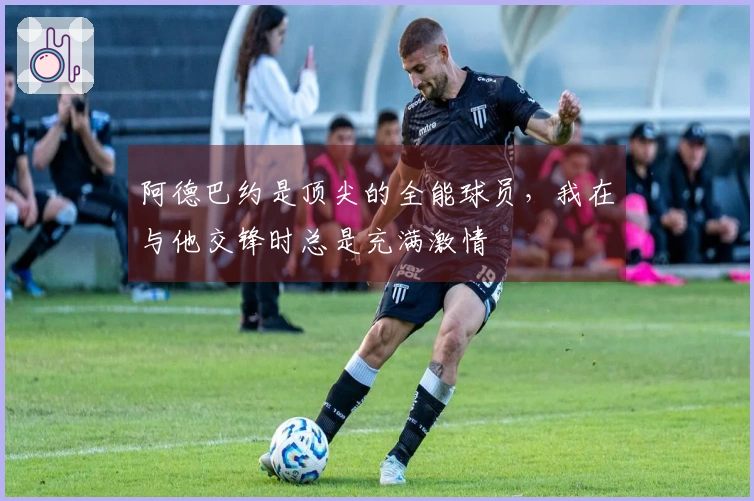 阿德巴约是顶尖的全能球员，我在与他交锋时总是充满激情