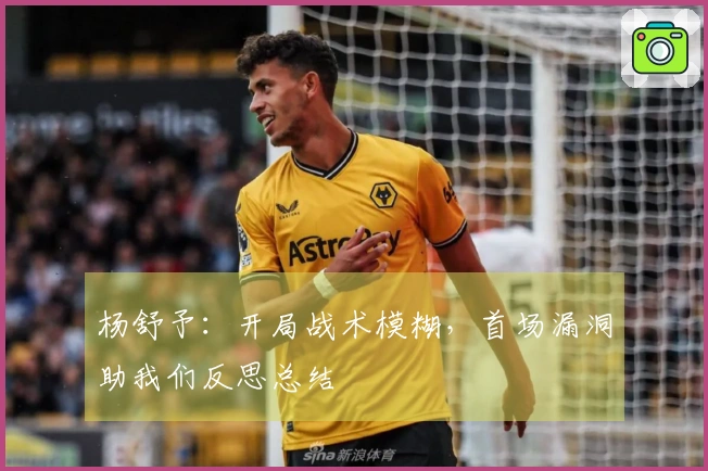 杨舒予：开局战术模糊，首场漏洞助我们反思总结