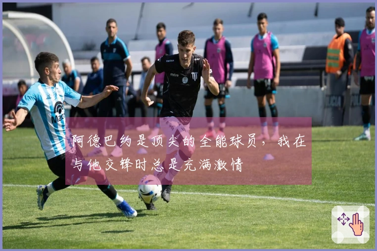 阿德巴约是顶尖的全能球员，我在与他交锋时总是充满激情