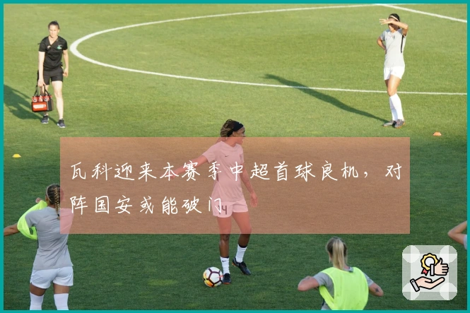 瓦科迎来本赛季中超首球良机，对阵国安或能破门