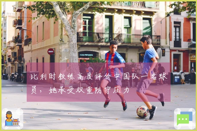 比利时教练高度评价中国队一名球员，她承受双重防守压力