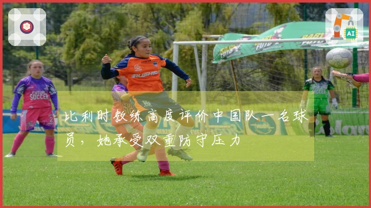 比利时教练高度评价中国队一名球员，她承受双重防守压力