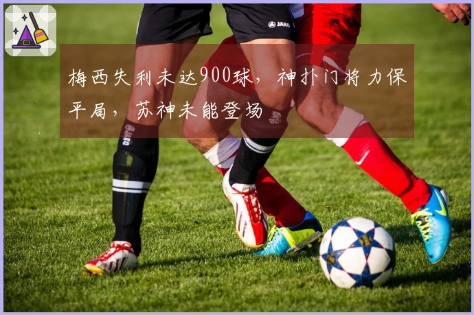 梅西失利未达900球，神扑门将力保平局，苏神未能登场