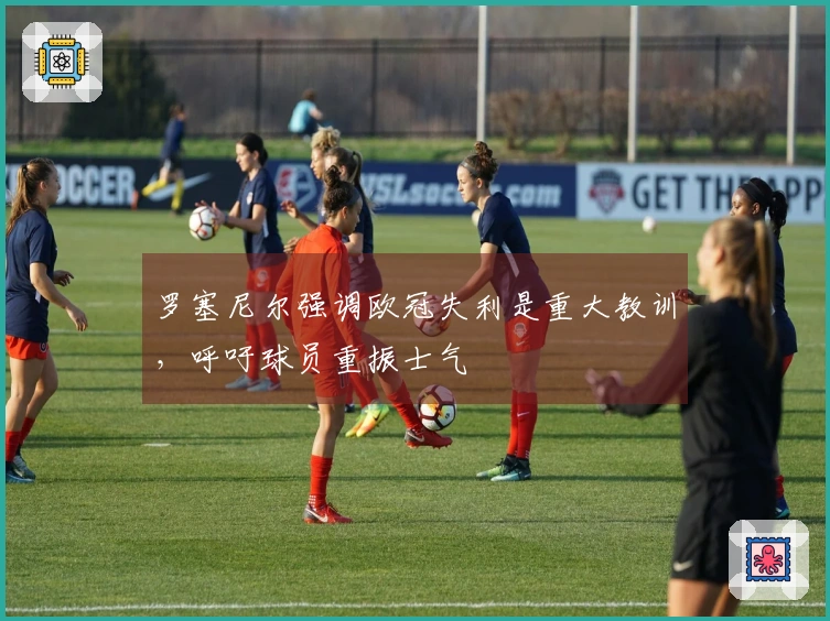 罗塞尼尔强调欧冠失利是重大教训，呼吁球员重振士气