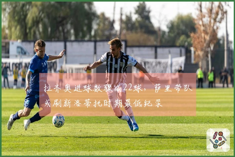 拉齐奥进球数骤减22球,萨里带队或刷新洛蒂托时期最低纪录