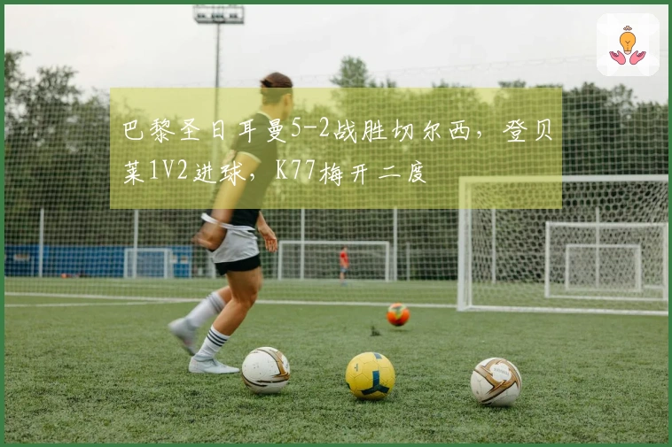 巴黎圣日耳曼5-2战胜切尔西，登贝莱1V2进球，K77梅开二度