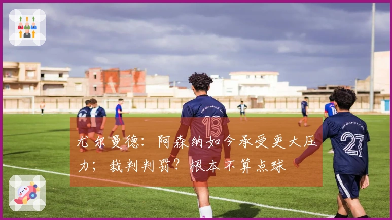 尤尔曼德：阿森纳如今承受更大压力；裁判判罚？根本不算点球