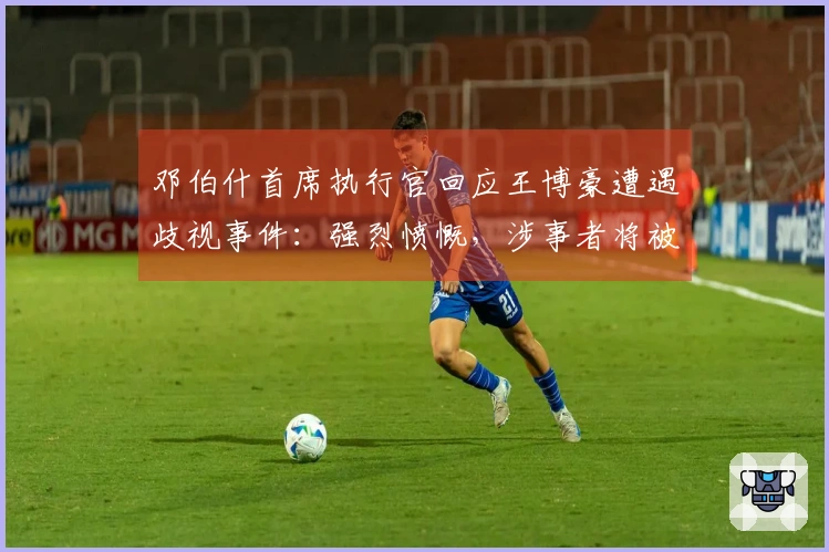 邓伯什首席执行官回应王博豪遭遇歧视事件：强烈愤慨，涉事者将被永久禁赛