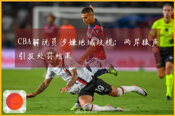 CBA解说员涉嫌地域歧视：两岸猿声引发处罚结果