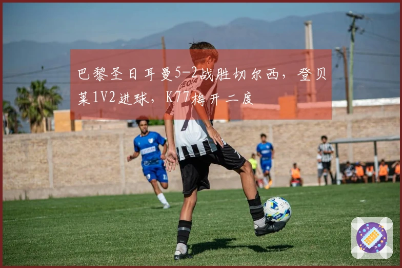 巴黎圣日耳曼5-2战胜切尔西,登贝莱1V2进球,K77梅开二度